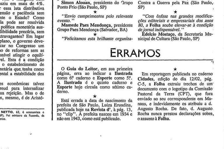 Reprodução da primeira seção Fixa do Erramos, de 17 de fevereiro de 1991. Há erratas para três textos do jornal. A primeira diz "O Guia do Leitor, em sua primeira página, erra ao indicar a Ilustrada como 6º caderno e Esporte como 5º. A Ilustrada é o quinto caderno e Esporte hoje circula como sétimo caderno". A segunda, "Está errada a data de nascimento da prefeita de São Paulo, Luiza Erundina, publicada hoje na Revista'd, à pág. 13, no "clip". A prefeita nasceu em 1934 e não em 1943, como está publicado. Por fim, a terceira diz "Em reportagem no caderno Cidades, edição do dia 12/02, pág. C-5, a Folha extraiu trechos de um documento com o logotipo da Comissão Pastoral da Terra (CPT), que fora enviado ao seu correspondente em Manaus, e indevidamente os atribuiu a d. Augusto Rocha. De fato, d. Augusto Rocha nunca prestou declarações sobre, o assunto à Folha".