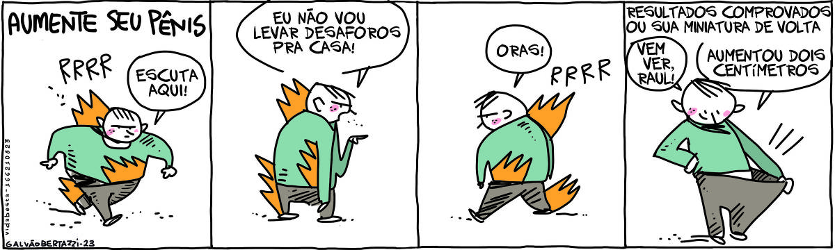 O nome da tira de Galvão Bertazzi tem o título AUMENTE SEU PÊNIS. A tira é dividida em quatro quadros. No primeiro quadro um homem que parece bravo está rosnando e pegando fogo. Ele anda está andando e diz: Escuta aqui! No segundo quadro o homem ainda em chama está apontando pra alguém e diz: Eu não vou levar desaforos pra casa! No terceiro quadro ele dá meia volta e ainda em chamas resmuga: ORAS! E vai saindo de cena. No quarto quadro temos a legenda: Resultados comprovados ou sua miniatura de volta. O homem está olhando por dentro da própria calça, todo orgulhoso. Ele diz: Vem ver, Raul! Aumentou dois centímetros!