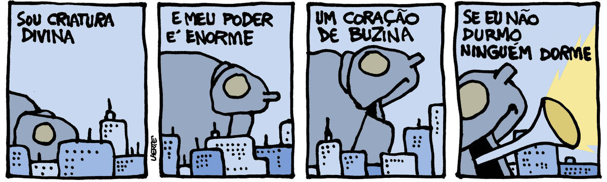 Na tira de Laerte, em 4 quadrinhos: QUADRINHO 1 - Por trás de um perfil de prédios, surge uma forma gigantesca e maciça, com um grande olho vazio. Um texto diz: “SOU CRIATURA DIVINA” QUADRINHO 2 - A criatura se ergue um pouco sobre os prédios, deixando aparecer uma ponta em frente da cabeça e umas dobras logo abaixo. O texto continua: “E MEU PODER É ENORME” QUADRINHO 3 - A criatura, elevando-se mais, abre o que parece ser uma boca. O texto continua: “UM CORAÇÃO DE BUZINA” QUADRINHO 4 - Do fundo da boca aberta da criatura sai uma forma de corneta, que emite um clarão no espaço. O texto diz: “SE EU NÃO DURMO NINGUÉM DORME”