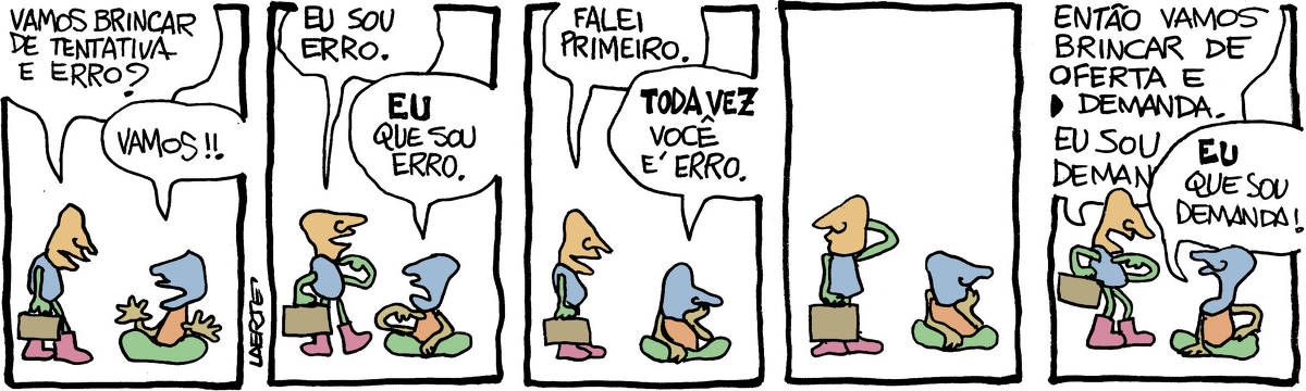 Na tira de Laerte, em 5 quadrinhos, há dois personagens - não fica claro se são homens ou mulheres, crianças ou adultos. O rosto é um perfil sumário, com nariz e boca, sem olhos.  Um deles, que chega, traz uma maleta, O outro está sentado. QUADRINHO 1 - O da maleta, chegando, propõe: “Vamos brincar de tentativa e erro?” ; o sentado se entusiasma: “Vamos!!” QUADRINHO 2 - O da maleta aponta para si e diz: “Eu sou erro”. O sentado aponta para si e diz: “EU que sou erro”. QUADRINHO 3 - O da maleta diz: “Falei primeiro”; o sentado reclama, apoiando o queixo na mão: “TODA VEZ você é erro”. QUADRINHO 4 - O sentado continua com o queixo na mão; o da maleta coça a cabeça e olha pro ar. QUADRINHO 5 - O da maleta propõe, apontando pra si: “Então vamos brincar de oferta e demanda. Eu sou a demanda”; o sentado interrompe e grita: “EU que sou demanda!”