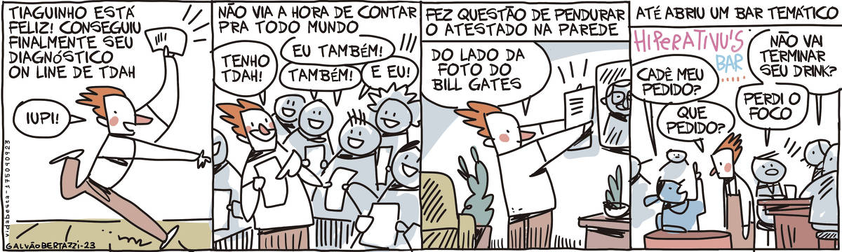 A tira de Galvão Bertazzi leva o título de Vida Besta e é dividida em quatro quadros.  No primeiro quadro temos a legenda: Tiaguinho está feliz! Conseguiu finalmente seu diagnóstico on line de TDAH. Um rapaz corre feliz, segurando numa das mãos um documento. Ele gritaL IUPI!  No segundo quadro temos a legenda: Não via a hora de contar para todo mundo. O rapaz está segurando o documento com orgulho ao lado de várias outras pessoas felizes, cada uma segurando seu próprio documento. O rapaz diz: Tenho TDAH! e todos respondem: Eu também! Também! E eu!  No terceiro quadro temos a legenda: Fez questão de pendurar o atestado na parede. O rapaz está pendurando o documento na parede ao lado de uma foto. O rapaz diz: Do lado da foto do Bill Gates.  No quarto quadro temos a legenda: Até abriu um bar temático. Um luminoso escrito: HIPERATIVU'S BAR.  Numa mesa um moça está perguntando pro rapaz, que é o garço: Cadê meu pedido? Ele responde: Que pedido? No balcão um garçom pergunta ao cliente: Não vai terminar seu drink? O cliente responde: Perdio o foco