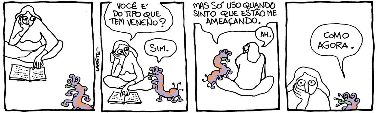 Na tira de Laerte, em 4 quadrinhos: QUADRINHO 1 - uma mulher está sentada no chão, de pernas cruzadas, lendo um livro que tem em frente a si, com a cara apoiada na palma de uma das mãos. Seus olhos, no entanto, estão arregalados acompanhando a chegada de um animal estranho, uma espécie de lagarta, do tamanho aproximado de uma serpente, com algo que parece uma mandíbula, com muitas perninhas e filamentos. QUADRINHO 2 - o animal se aproxima e começa a subir num dos joelhos da mulher, que continua com o rosto apoiado na mão e os olhos arregalados de apreensão. Ela pergunta: “Você é do tipo que tem veneno?”; o animal responde: “Sim”. QUADRINHO 3 - o animal sobe mais no joelho da mulher e se ergue enquanto diz: “Mas só uso quando sinto que estão me ameaçando”; a mulher, ainda paralisada e arregalada, diz: “Ah”. QUADRINHO 4 - o animal completa: “Como agora”. - a mulher arregala mais os olhos, sempre com o rosto apoiado na palma da mão.