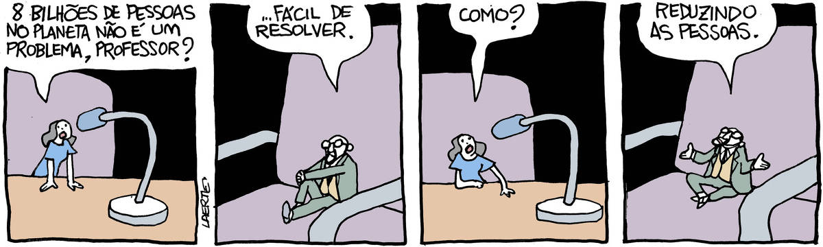 Na tira de Laerte, em 4 quadrinhos: QUADRINHO 1 - Uma mulher, atrás de uma mesa, sobre uma cadeira, fala a um microfone. Tudo isso - mesa, cadeira, microfone, é muito maior que ela. Ou ela é minúscula. Ela se apoia na mesa para falar mais perto do microfone. Ela pergunta a alguém fora de cena: “8 bilhões de pessoas no planeta não é um problema, professor?” QUADRINHO 2 - A pessoa a quem ela se dirige é um homem, de barba e bigode, usando paletó, gravata e óculos, sentando sobre uma cadeira também enorme - ou ele é minúsculo. Ele cruza os dedos sobre o joelho e responde, para a mulher fora de cena: “…fácil de resolver”. QUADRINHO 3 - A mulher, em seu lugar à mesa e ao microfone, pergunta: “Como?” QUADRINHO 4 - O homem, sem sua cadeira, encolhe os ombros abrindo os braços e diz: “Reduzindo as pessoas”.