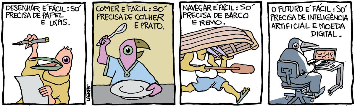 Na tira de Laerte, todos os personagens são pássaros antropomorfizados - pessoas com cabeça de pássaro. Em 4 quadrinhos: QUADRINHO 1 - Uma pessoa segura um papel na mão e um lápis na outra. Ela diz: “Desenhar é fácil: só precisa de papel e lápis”. QUADRINHO 2 - Uma pessoa à mesa, segurando um prato vazio à sua frente e uma colher na outra mão. Ela diz: “Comer é fácil: só precisa de colher e prato”. QUADRINHO 3 - Uma pessoa carregando um bote emborcado sobre a cabeça e com um remo numa das mãos. Ela diz: “Navegar é fácil: só precisa de barco e remo”. QUADRINHO 4 - Uma pessoa sentada em frente a um laptop aberto e ligado. Ela diz: “O futuro é fácil: só precisa de inteligência artificial e moeda digital”.