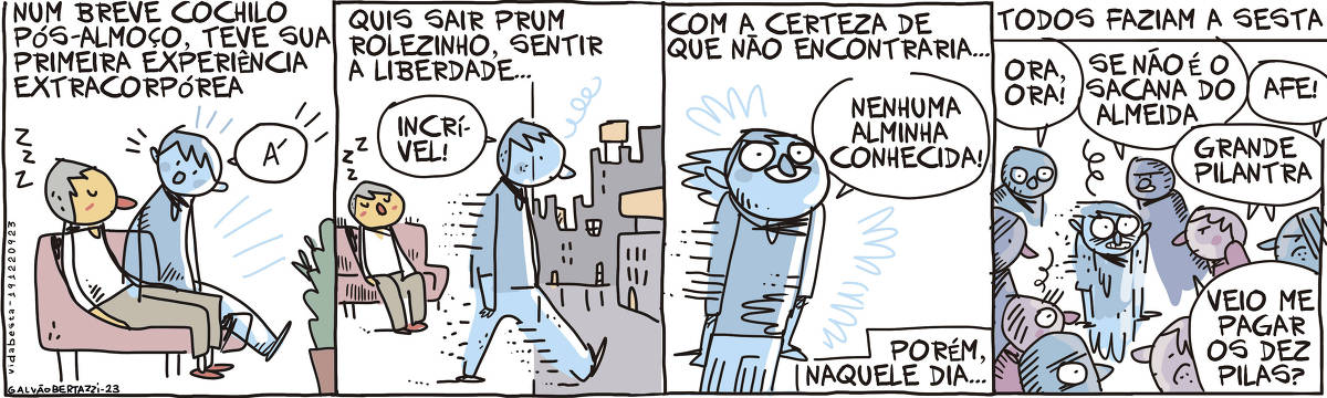 A tira de Galvão Bertazzi se chama Vida Besta. Ela é dividida em quatro quadros. No primeiro quadro temos a legenda: Num breve cochilo pós-almoço, teve sua primeira experiência extracorpórea. Temos o desenho de um homem que dorme sentado num sofá. Sua alma está saindo do corpo e ela diz: Á! No segundo quadro temos a legenda: Quis sair prum rolezinho, sentir a liberdade... Temos o desenho do home dormindo no sofá no fundo do quadro, enquanto sua alma atravessa a parede indo para a cidade. Ela diz: incrível! No terceiro quadro temos a legenda: Com a certeza de que nao encontraria... A alminha está feliz e reluzente dizendo: Nenhuma alminha conhecida! Temos a segunda legenda: Porém naquele dia... No quarto quadro temos a legenda: Todos faziam a sesta! Temos o desenho da alminha, cercara por dezenas de outras alminhas, todas bravas. Elas dizem: Ora, Ora! Se não é o sacana do Almeida! Afe! Grande Pilantra! Veio me pagar os dez pilas?