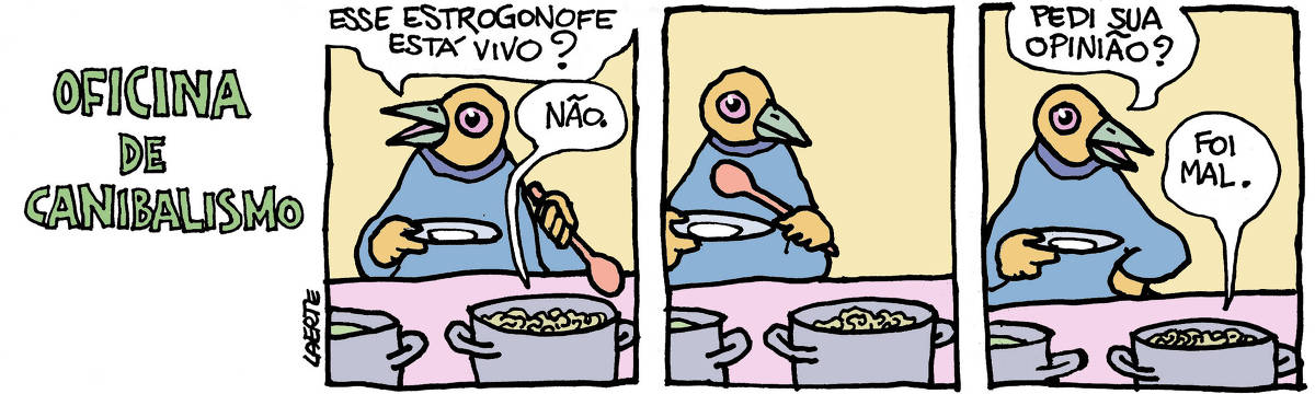Na tira de Laerte, em 3 quadrinhos, com o título “OFICINA DE CANIBALISMO”, os personagens são pássaros antropomorfizados - ou seja, pessoas com cabeça de pássaros. QUADRINHO 1 - Uma pessoa está com um prato na mão e uma colher grande na outra, frente a dois panelões com comida, num ambiente self-service. Ela indica um dos panelões com a colher e pergunta, para alguém fora de cena: “Esse estrogonofe está vivo?”; de dentro do panelão, uma voz responde: “Não”. QUADRINHO 2 - A pessoa fica parada, olhando para o panelão. QUADRINHO 3 - A pessoa apoia a mão com a colher na cintura e pergunta para o panelão: “Pedi sua opinião?”; a voz no panelão responde: “Foi mal”.