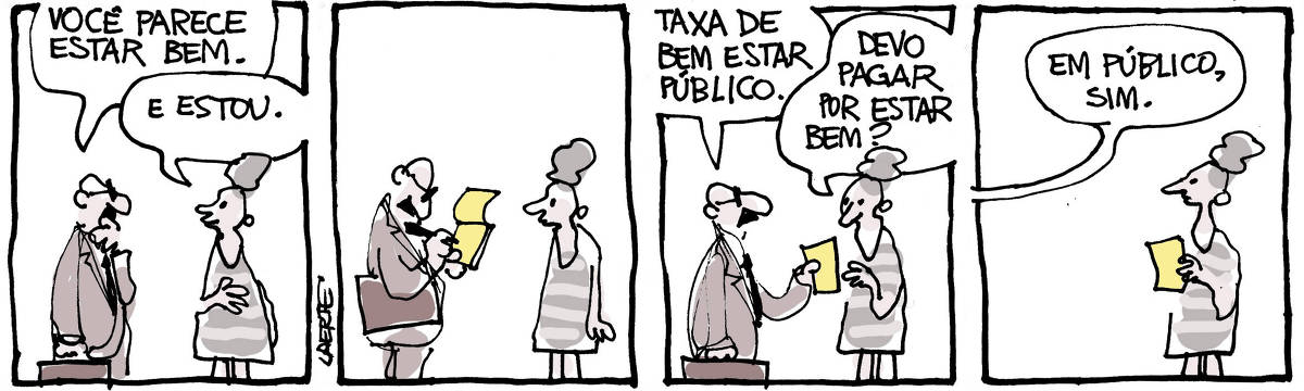 Na tira de Laerte, em 4 quadrinhos: QUADRINHO 1 - Um homem de óculos, bigode, com uma pasta na mão, se aproxima de uma mulher. Ele diz, examinando-a: “Você parece estar bem”; ela responde: “E estou”. QUADRINHO 2 - O homem faz anotações num bloquinho, mantendo a pasta sob o braço. A mulher observa. QUADRINHO 3 - O homem entrega uma folha de papel do bloquinho à mulher, dizendo: “Taxa de bem estar público”; a mulher pega a folha e pergunta: “Devo pagar por estar bem?” QUADRINHO 4 - A mulher está parada, ainda segurando a folha na mão. O homem diz, fora de cena: “Em público, sim”.
