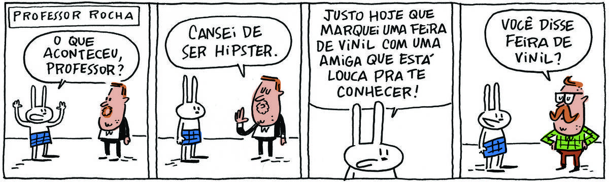 A tirinha PROFESSOR ROCHA, publicada em 07/10/2023, com 4 quadrinhos, traz o PROFESSOR ROCHA, homem branco, gordinho, calça e paletó pretos, camisa branca e cavanhaque, com TATI MATISSE, uma coelhinha branca de orelhas compridas e saia azul. No quadrinho 1, ela pergunta, com os braços levantados: O que aconteceu, professor? No quadrinho 2, ele responde: Cansei de ser hipster. No quadrinho 3, ela diz: Justo hoje que marquei uma feira de vinil com uma amiga que está louca pra te conhecer! No quadrinho 4, ele está com seu look hipster e responde: Você disse feira de vinil?