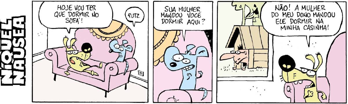 Quadrinho 01: Um cachorro deitado num sofá fala para o rato Níquel Náusea: Hoje vou ter que dormir no sofá! Níquel responde: Putz! Quadrinho 02: E Níquel pergunta: Sua mulher mandou você dormir aqui? Quadrinho 03: O cachorro responde bravo: Não! A mulher do meu dono mandou ele dormir na minha casinha! E olha para janela, onde está o dono dele dentro da casinha de cachorro.