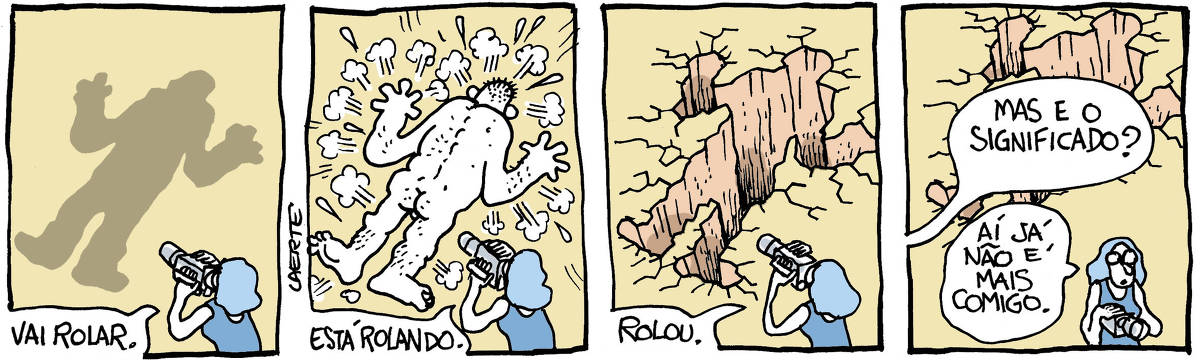 Na tira de Laerte, em 4 quadrinhos: QUADRINHO 1 -  Uma mulher segura uma câmera e filma um espaço à sua frente, onde uma sombra se desenha no chão, no formato de um grande corpo humano que esteja logo acima. Ela diz, enquanto filma: “Vai rolar”. QUADRINHO 2 -  A mulher continua a filmar, na mesma posição. À sua frente, agora, se estatela de bruços um homem enorme e nu, que corresponde à sombra que havia antes. Ela diz, enquanto filma: “Está rolando”. QUADRINHO 3 - A mulher agora filma o que restou do impacto - um enorme buraco que se aprofunda pelo chão, na forma exata do corpo que se estatelou. Ela diz, enquanto filma: “Rolou”. QUADRINHO 4 - A mulher parou de filmar e se afasta, segurando a câmera. Alguém fora de cena pergunta: “Mas e o significado?”; ela responde: “Aí já não é mais comigo”.