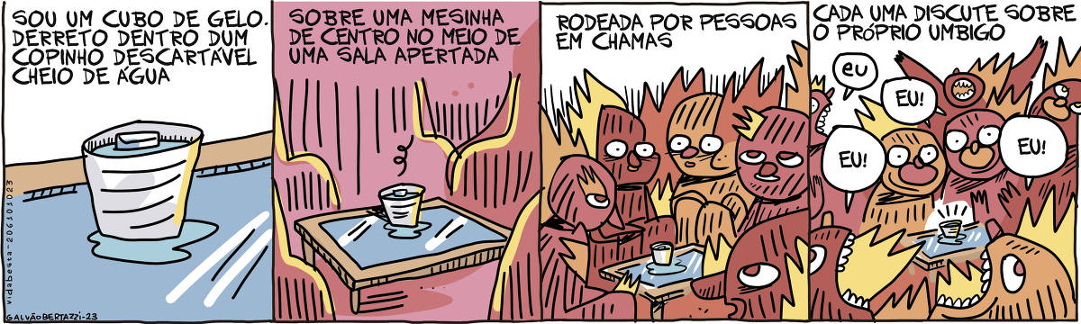 A tira de Galvão Bertazzi se chama Vida Besta e está dividida em quatro quadros. No primeiro quadro temos a legenda: Sou um cubo de gelo. Derreto dentro de um copinho descartável cheio de água. Temos o desenho de um copinho de plástico descartável cheio de água com um cubinho de gelo dentro. No segundo quadro temos a legenda: Sobre uma mesinha de centro no meio de uma sala apertada. O copinho está sobre uma mesinha de centro num ambiente claustrofóbico e apertado. No terceiro quadro temos a legenda: Rodeada por pessoas em chamas. Temos o copinho em cima da mesinha de centro no meio de várias pessoas aglomeradas, todas pegando fogo. No quarto quadro tempos a legenda: Cada uma discute sobre o próprio umbigo. Temos o copinho em cima da mesinha de centro no meio de várias pessoas aglomeradas, todas pegando fogo. Cada uma delas está gritando: EU! O cubinho de gelo derreteu.