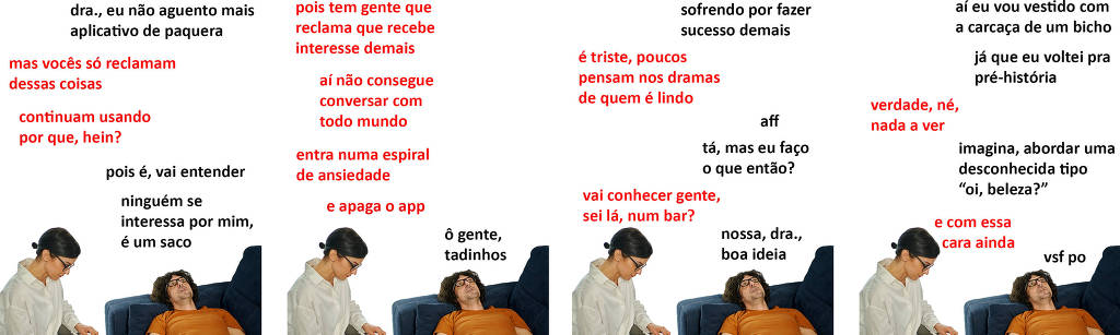 A tirinha Hmm, fale mais publicada em 18/10 é composta por quatro quadrinhos. A mesma foto, obtida em um banco de imagens, aparece nos quatro quadrinhos.  Nela, uma terapeuta branca com cabelos pretos presos, óculos de armação preta e vestida com uma camisa branca de manga longa, atende um paciente branco de cabelos pretos, óculos de armação preta e vestido com uma camiseta laranja. Ela está sentada e fazendo anotações em uma prancheta sobre suas pernas, enquanto ele está deitado em um sofá azul. O leitor vê o paciente de frente e o lado direito do rosto da terapeuta. Ocorre o seguinte diálogo. Quadrinho 1. Paciente: Doutora, eu não aguento mais aplicativo de paquera. Psicóloga: Mas vocês só reclamam dessas coisas. Continuam usando por que, hein? Paciente: Pois é, vai entender. Ninguém se interessa por mim, é um saco. Quadrinho 2. Psicóloga: Pois tem gente que reclama que recebe interesse demais, aí não consegue conversar com todo mundo, entra numa espiral de ansiedade e apaga o app. Paciente: Ô gente, tadinhos. Quadrinho 3. Paciente: Sofrendo por fazer sucesso demais. Psicóloga: É triste, poucos pensam nos dramas de quem é lindo. Paciente: Aff. Tá, mas eu faço o que então. Psicóloga: Vai conhecer gente, sei lá, num bar? Paciente: Nossa, doutora, boa ideia. Quadrinho 4. Paciente: Aí eu vou vestido com a carcaça de um bicho, já que eu voltei pra pré-história. Psicóloga: Verdade, né, nada a ver. Paciente: Imagina, abordar uma desconhecida tipo "oi, beleza?". Psicóloga: E com essa cara, ainda. Paciente: Vsf po.