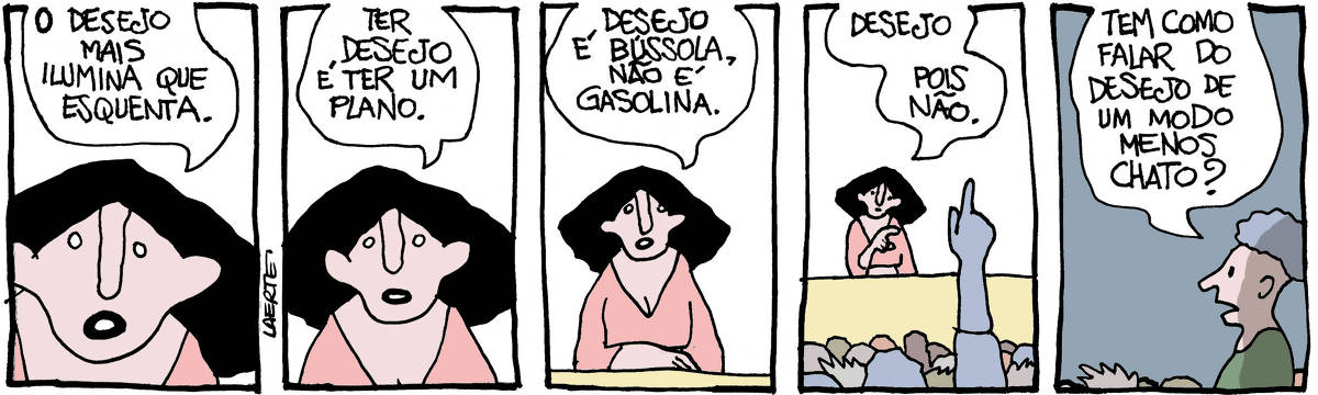QUADRINHO 1 - Uma mulher, de frente e bem de perto, fala: “O desejo mais ilumina que esquenta”. QUADRINHO 2 - A mulher, um pouco mais afastada mas ainda de frente, continua: “Ter desejo é ter um plano”. QUADRINHO 3 - A mulher continua, um pouco mais afastada, o suficiente para aparecer uma mesa atrás da qual ela está sentada, falando: “Desejo é bússola, não é gasolina”. QUADRINHO 4 - A mulher continua, mas se interrompe porque uma mão se levanta numa plateia pra qual ela fala: “Desejo - pois não”. QUADRINHO 5 - Na plateia, um jovem se ergue e pergunta: “Tem como falar do desejo de um modo menos chato?”
