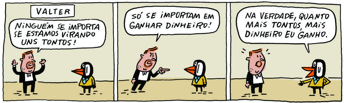 Tirinha "Valter", de Caco Galhardo, mostra um homem branco, ruivo e com barba curta, vestindo terno preto com camisa branca, interagindo com um pinguim vestido com terno amarelo e camisa azul clara.Quadro 1: homem diz "Ninguém se importa se estamos virando uns tontos!"Quadro 2: homem continua falando, agora com semblante bravo e apotando o dedo para o pinguim "Só se importam em ganhar dinheiro!"Quadro 3: o pinguim responde tranquilo "Na verdade, quanto mais tontos, mais dinheiro eu ganho"; homem fica com semblante surpreso