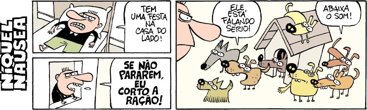 Quadrinho 01: Um homem na cama, revoltado, não consegue dormir. Diz: Tem uma festa na casa do lado. Quadrinho 02: Sai na janela e grita: SE NÃO PARAREM EU CORTO A RAÇÃO! Quadrinho 03: Um casinha de cachorro cheia de cachorros em volta. Todos olham para o homem bravo que gritou. Um deles fala: Ele está falando sério! O outro completa: Abaixa o som!