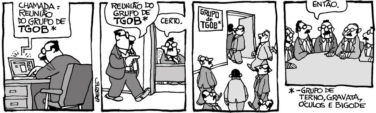 Na tira de Laerte, em 4 quadrinhos: QUADRINHO 1 - Um homem, sentado à sua mesa de trabalho, de óculos, paletó e gravata, com um bigode, aciona um laptop de onde vem uma mensagem: “CHAMADA: REUNIÃO DO GRUPO DE TGOB”. Há um asterisco junto a essa sigla. QUADRINHO 2 - O homem caminha por um corredor e se dirige a outro homem de bigode, em outra sala de trabalho, que está atrás de uma mesa e também usa paletó, gravata e óculos. Ele diz: “Reunião do grupo de TGOB”. O outro responde: “Certo”. Também há um asterisco junto à sigla TGOB. QUADRINHO 3 - Vários homens, todos de paletó e gravata, de óculos e bigode, entram em uma sala de reuniões; há uma placa que indica: “GRUPO DE TGOB”; há um asterisco na placa, junto a essa sigla. QUADRINHO 4 - Vários homens sentados a uma mesa de reuniões, redonda. Todos estão de paletó, gravata, usam óculos e bigode. Um deles parece começar a reunião, dizendo: “Então.”. Ao pé da imagem há uma nota explicativa que se refere aos asteriscos e explica a sigla: “GRUPO DE TERNO, GRAVATA, ÓCULOS E BIGODE”.