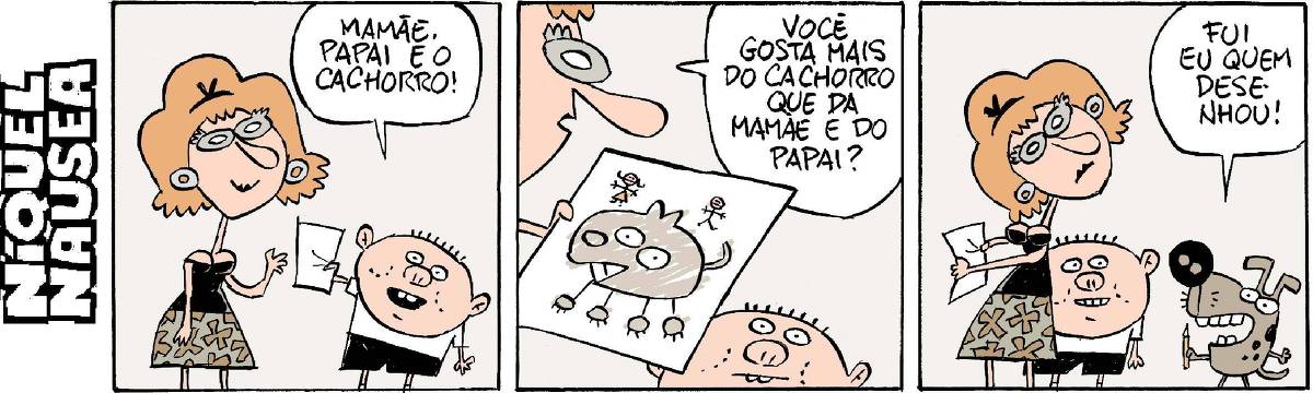 Quadrinho 01: uma mulher recebe uma folha de papel de uma criança, que diz: mamãe. Papai e o cachorro. Quadrinho 02: A mulher vê o desenho infantil que tem um cachorro enorme, e a figura do pai e da mãe bem minúsculas. Ela pergunta: você gosta mais do cachorro do que da mamãe e do papai? Quadrinho 03: Aparece um cachorro com um lápis na mão e diz: Fui eu quem desenhou! A mulher olha espantada e a criança ri.