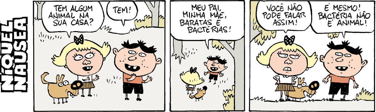 A tira tem três quadrinhos. Um menino e uma menina acompanhada do seu cachorro estão ao ar livre e conversam. Quadrinho 01: A menina pergunta: tem algum animal na sua casa? O menino responde: tem. Quadrinho 02: Ele responde: Meu pai, minha mãe, baratas e bactérias. Quadrinho 03: A menina diz: você não pode falar assim! E o menino diz: É mesmo! Bactéria não é animal!