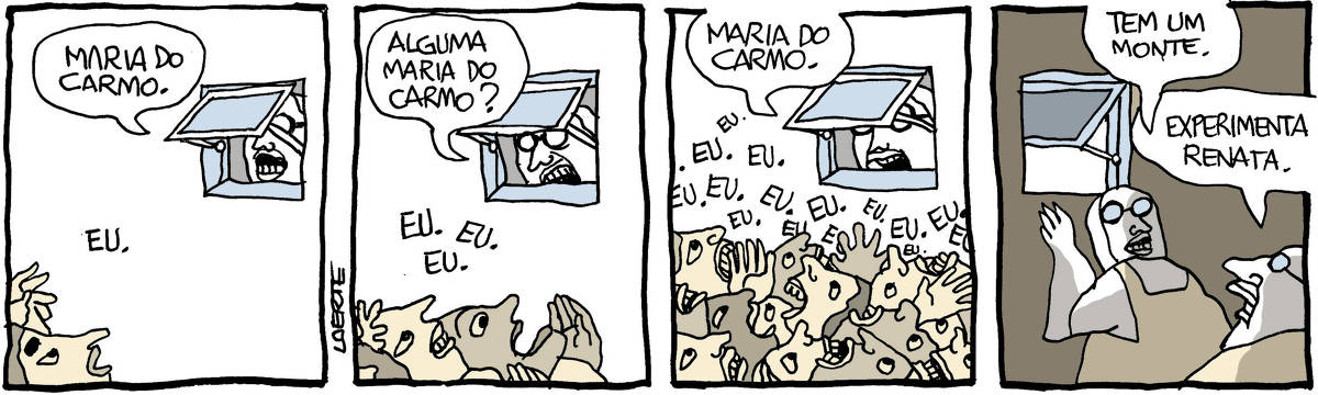 Na tira de Laerte, em 4 quadrinhos: QUADRINHO 1 - de uma janelinha basculante, a cara de alguém, de óculos, aparece e chama: “Maria do Carmo”. Alguém, ao pé da janelinha, ergue o rosto e diz: “Eu”. QUADRINHO 2 - A pessoa na janelinha basculante repete: “Alguma Maria do Carmo?”; outras pessoas erguem a cara e a mão, agora são umas três que respondem: “Eu.” “Eu.” “Eu.” QUADRINHO 3 - A pessoa na janelinha basculante continua a chamar: “Maria do Carmo”; muitas caras e mãos se amontoam junto à janelinha, falando ao mesmo tempo: “Eu.” “Eu.” “Eu.” “Eu.” “Eu.” “Eu.” “Eu.” QUADRINHO 4 - Do lado de dentro da janelinha a pessoa de óculos que chamava o nome Maria do Carmo vira-se para outra de óculos também e diz: “Tem um monte”; a outra pessoa responde: “Experimenta Renata”.