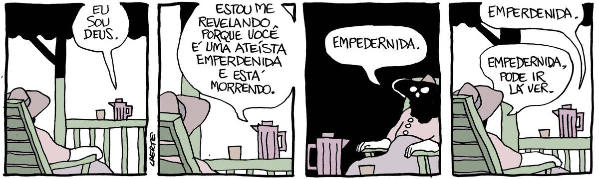 Na tira de Laerte, em 4 quadrinhos: QUADRINHO 1 - uma mulher está sentada em uma cadeira de madeira de encosto inclinado, numa varanda sombreada. À sua frente, sobre uma grade de madeira, uma garrafa térmica e um copinho. A garrafa fala: “Eu sou Deus”. QUADRINHO 2 - a garrafa continua a falar para a mulher: “Estou me revelando porque você é uma ateísta emperdenida e está morrendo”. QUADRINHO 3 - a mulher, sem se mover muito, diz, corrigindo: “Empedernida”. QUADRINHO 4 - a garrafa térmica insiste: “Emperdenida”; a mulher torna a corrigir: “Empedernida, pode ir lá ver”.