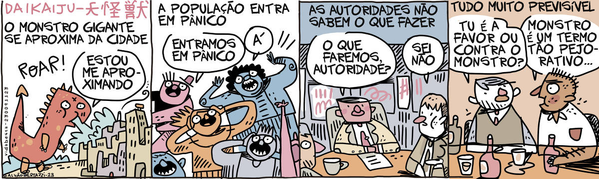 No primeiro quadro temos a legenda: O monstro gigante se aproxima da cidade. Temos o desenho de um monstro gigante se aproximando de uma cidade. Ele diz: Estou me aproximando. No segundo quadro temos a legenda: A população entra em pânico. Temos o desenho da população em pânico. Uma pessoa grita: Entramos em pânico. OUtro grita: Á! No terceiro quadro temos a legenda: As autoridades não sabem o que fazer. Temos o desenhos de autoridades conversando numa mesa de reunião. Um homem pergunta ao outro: O que faremos autoridade? O outro responde: Sei não. No quarto quadro temos a legenda: Tudo muito previsível. Temos dois homens conversando numa mesa de bar. Um pergunta: TU é a favor ou contra o monstro? O outro responde: Monstro é um termo tão pejorativo...