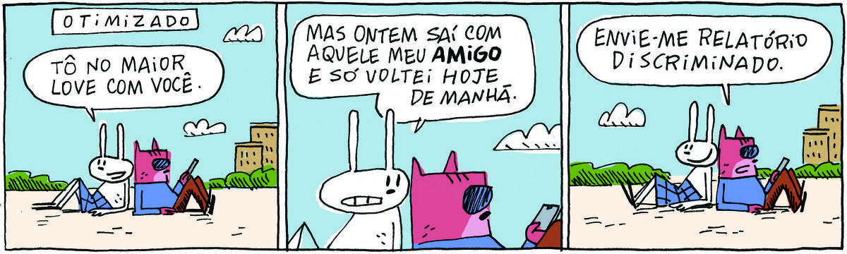 A tirinha OTIMIZADO, publicada em 10/11/2023, com 3 quadrinhos, traz OTIMIZADO, um gato rosa com camisa azul, calça marrom e óculos escuros e TATI MATISSE, uma coelhinha branca de orelhas compridas e saia azul. Estão sentados um de costas para o outro, em frente a uma vista de cidade. No quadrinho 1, Tati diz: Tô no maior love com você. No quadrinho 2, Tati continua: Mas ontem saí com aquele meu amigo e só voltei hoje de manhã. No quadrinho 3, o gato responde: Envie-me relatório discriminado.