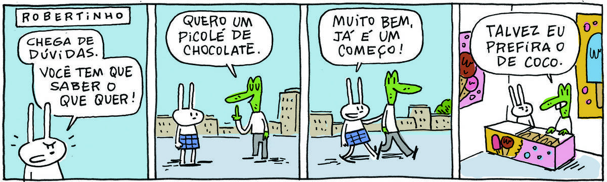 A tirinha ROBERTINHO, publicada em 13/11/2023, com 4 quadrinhos, traz ROBERTINHO, um lagarto verde com camiseta branca e calça cinza e TATI MATISSE, uma coelhinha branca de orelhas compridas e saia azul. Estão em uma rua da cidade.  No quadrinho 1, Tati diz: Chega de dúvidas. Você tem que saber o que quer! No quadrinho 2, Robertinho responde: Quero um sorvete de chocolate. No quadrinho 3, eles andam e Tati diz: Muito bem, já é um começo. No quadrinho 4, os dois estão olhandouma geladeira de sorveteria e Robertinho diz: Talvez eu prefira o de coco.