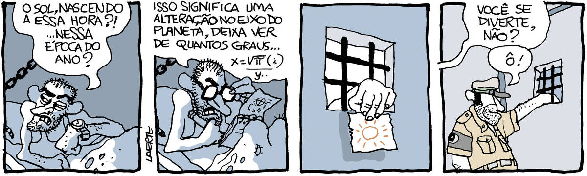 Na tira de Laerte, em 4 quadrinhos: 1) - Um homem, com barba por fazer, deitado em um catre sustentado por corrente na parede, coberto por lençol furado, olha estremunhado na direção de onde vem um pouco de luz e diz, consultando um relógio de pulso: “O sol, nascendo a essa hora?! …nessa época do ano?” 2) -  Ainda no catre, o homem faz cálculos num bloquinho de papel, com um lápis e ajustando um par de óculos na cara. Ele diz: “Isso significa uma alteração no eixo do planeta, deixa ver de quantos graus…” - seguem-se símbolos matemáticos de cálculos, com raiz quadrada, número pi, X e Y… 3) - Pequena grade na porta de uma cela, com uma mão enfiada de fora pra dentro, segurando um pedacinho de papel onde está desenhado um solzinho, com traços sumários. 4) - Lado de fora da porta da cela. Um guarda truculento está com a mão enfiada pra dentro da cela, pela pequena grade da porta. Alguém fora de cena diz: “Você se diverte, não?”. O guarda, satisfeito com o que faz, responde: “Ô.”