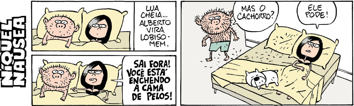 Quadrinho 1: Um casal está na cama. Nota-se que ele tem pelos no rosto e peito. Ela observa. Na legenda na lateral do quadrinho está escrito: Lua cheia... Alberto vira lobisomem. Quadrinho 2 (embaixo do quadrinho 1): Os dois estão na cama e mais pelos cresceram no corpo do rapaz. Ela aponta para ele e grita: sai fora! Você está enchendo a cama de pelos! Quadrinho 3: Ela ainda está na cama e ele está em pé ao lado. Tem um cachorro dormindo com eles. E o cara diz: Mas o cachorro? E ela: Ele pode!