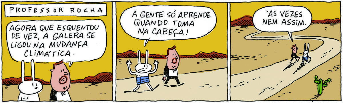 A tirinha PROFESSOR ROCHA, publicada em 17/11/2023, com 3 quadrinhos, traz o PROFESSOR ROCHA, homem branco, gordinho, calça e paletó pretos, camisa branca e cavanhaque, com TATI MATISSE, uma coelhinha branca de orelhas compridas e saia azul. Eles conversam enquanto andam por um caminho em meio a uma paisagem árida. No quadrinho 1, ele fala: Agora que esquentou de vez, a galera se ligou na mudança climática. No quadrinho 2, ela responde: A gente só aprende quando toma na cabeça! No quadrinho 3, ele completa: Às vezes nem assim.