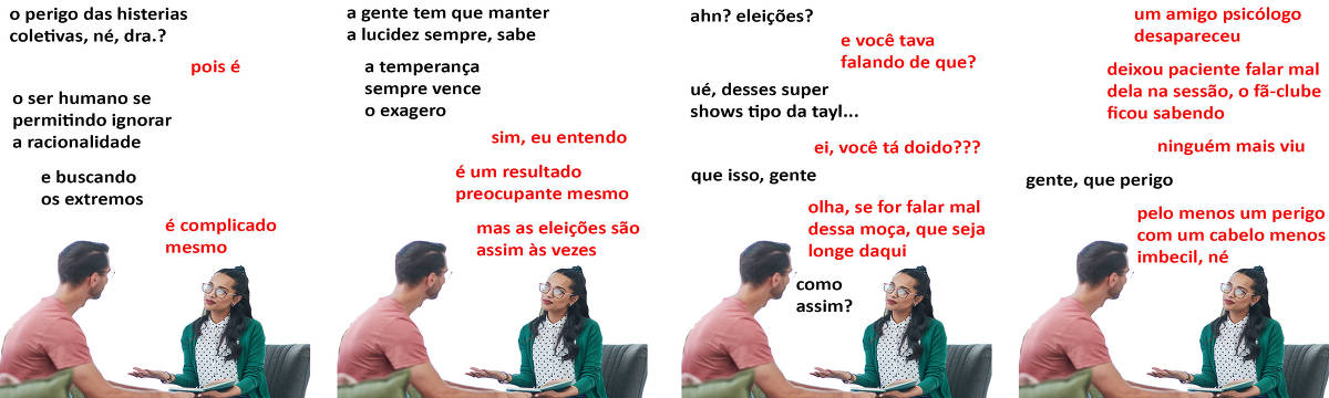 A tirinha Hmm, fale mais publicada em 22/11 é composta por quatro quadrinhos. A mesma foto, obtida em um banco de imagens, aparece nos quatro quadrinhos. Nela, uma terapeuta morena, de cabelos pretos longos, usando óculos e uma blusa verde de manga longa por cima de uma camisa branca com bolinhas pretas, atende um paciente branco, de cabelos curtos pretos, óculos e trajando uma camiseta rosa. Ela está sentada em uma cadeira preta, com um caderno aberto no colo e a mão direita espalmada para cima, de frente para o paciente, também sentado. O leitor vê a psicóloga de frente e o lado direito do rosto do paciente. Ocorre o seguinte diálogo. Quadrinho 1. Paciente: O perigo das histerias coletivas, né, doutora? Psicóloga: Pois é. Paciente: O ser humano se permitindo ignorar a racionalidade e buscando os extremos. Psicóloga: É complicado mesmo. Quadrinho 2. Paciente: A gente tem que manter a lucidez sempre, sabe? A temperança sempre vence o exagero. Psicóloga: Sim, eu entendo, é um resultado preocupante mesmo, mas as eleições são assim às vezes. Quadrinho 3. Paciente: Ahn? Eleições? Psicóloga: E você tava falando de que? Paciente: Ué, desses super shows tipo da Tayl... Psicóloga: Ei, você tá doido??? Paciente: Que isso, gente? Psicóloga: Olha, se for falar mal dessa moça, que seja longe daqui. Paciente: Como assim? Quadrinho 4. Psicóloga: Um amigo psicólogo desapareceu... deixou paciente falar mal dela na sessão, o fã-clube ficou sabendo, ninguém mais viu. Paciente: Gente, que perigo. Psicóloga: Pelo menos um perigo com um cabelo menos imbecil, né?