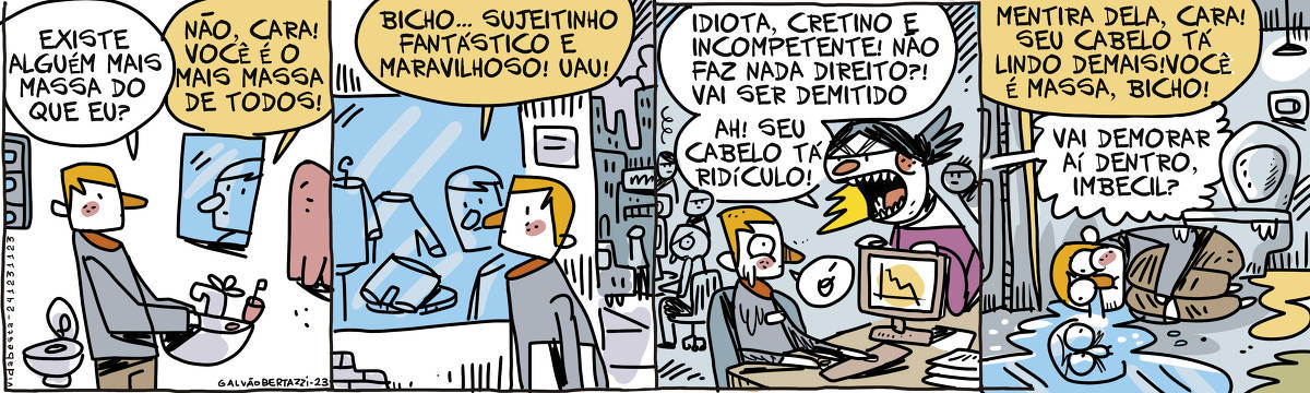 A tira de Galvão Bertazzi se chama Vida Besta e está dividida em quatro quadros. No primeiro quadro temos um homem, no banheiro de sua casa, conversando com sua imagem no espelho em cima da pia. Ele pergunta: Existe alguém mais massa do que eu? O espelho responde: Não, cara! VOcê é o mais massa de todos! No segundo quadro o homem está andando pelas ruas da cidade. Ele passa por uma vitrina de loja de roupas e olha para seu reflexo no vidro. O reflexo diz: Bicho... Sujeitinho fantástico e maravilhoso! UAU! No terceiro quadro o homem está sentado em sua mesa de trabalho. Todos no escritório estão olhando em sua direção. A chefa furiosa está ao seu lado gritando: Idiota, cretino e incompetente! Não faz nada direito?! Vai ser demitido! AH! seu cabelo tá ridículo. O homem diz apensa: Ó! No quarto quadro o homem está em posição fetal no banheiro da firma. Sua imagem está refletido na poça de lágrimas que ele derrama. O reflexo diz: Mentira dela, cara! Seu cabelo tá massa demais, você é massa, bicho! Do lado de fora alguém grita: Vai demorar aí dentro, imbecil?