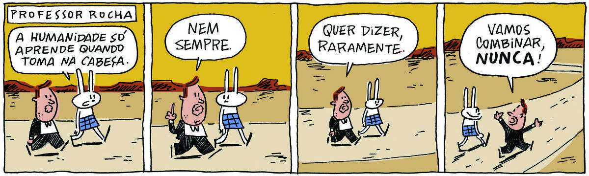 A tirinha PROFESSOR ROCHA, publicada em 23/11/2023, com 4 quadrinhos, traz o PROFESSOR ROCHA, homem branco, gordinho, calça e paletó pretos, camisa branca e cavanhaque, com TATI MATISSE, uma coelhinha branca de orelhas compridas e saia azul. Caminham em meio a uma paisagem árida e montanhosa. No quadrinho 1, Tati fala: A humanidade só aprende quando toma na cabeça. No quadrinho 2, ele responde: Nem sempre. No quadrinho 3, ele continua: Quer dizer, raramente. No quadrinho 4 ele abre os braços e completa: Vamos combinar, nunca!