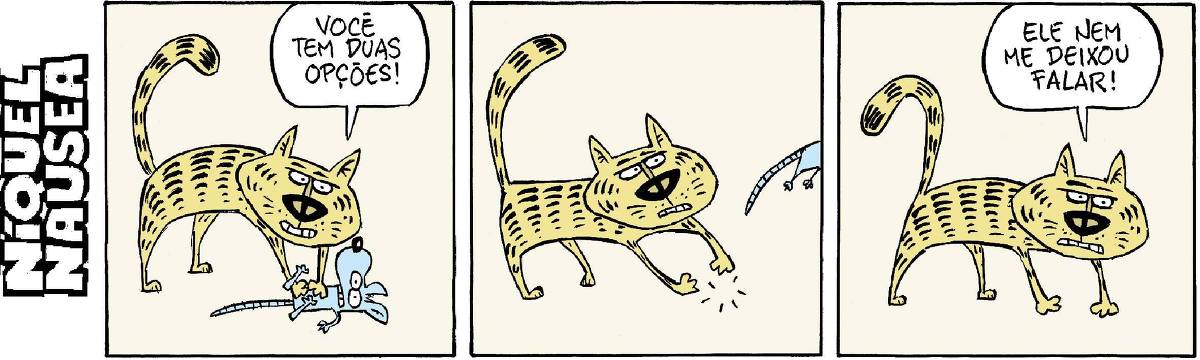 Tira em 3 quadrinhos Quadrinho 01: Um gato segura o rato Níquel com a pata da frente e diz: Você tem duas opões... Quadrinho 02: O rato escapa ligeiro da pata do gato, que olha espantado. Quadrinho 03: O gato sem nada diz, bravo: Ele nem me deixou falar!