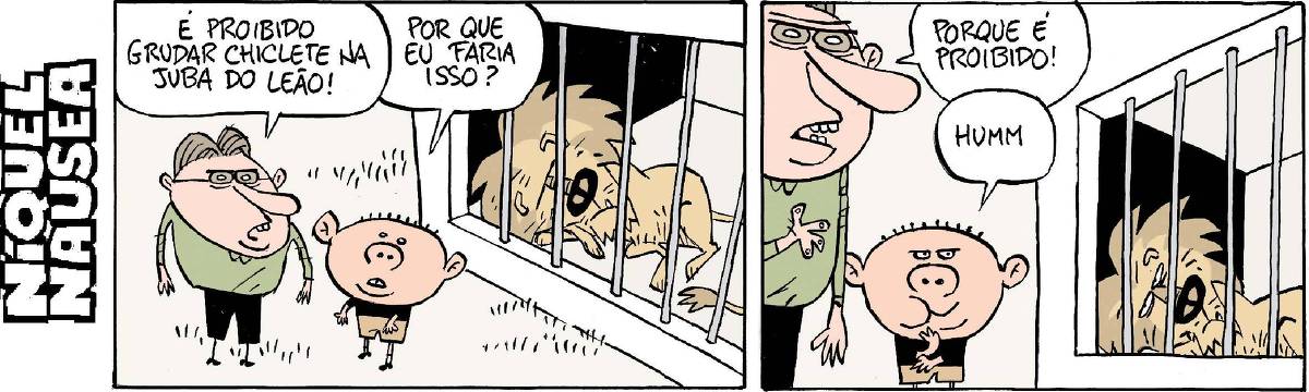 Tira em dois quadrinhos. Quadrinho 01: Um homem, na frente da jaula de um leão fala para um garoto: É proibido grudar chiclete na juba do leão. O menino responde, um pouco confuso: Por que eu faria isso? Quadrinho 02: O homem responde: Porque é proibido! O menino olha para o leão com cara de malvado, mascando algo na boca. E solta um som de quem está pensando em algo: Hummmm