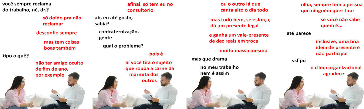A tirinha Hmm, fale mais publicada em 29/11 é composta por quatro quadrinhos. A mesma foto, obtida em um banco de imagens, aparece nos quatro quadrinhos. Nela, um terapeuta branco, de cabelos e barba curtos e pretos, trajando camisa social branca e calça preta, atende uma paciente branca, de cabelos longos e pretos, usando uma blusa rosa de manga comprida e calça jeans. O terapeuta está sentado numa cadeira branca, segurando uma prancheta com a mão esquerda e uma caneta com a mão direita, enquanto a paciente está sentada num sofá branco. Eles estão sentados um de frente para o outro. O leitor vê o lado esquerdo do rosto do terapeuta e o lado direito do rosto da paciente. Ocorre o seguinte diálogo. Quadrinho 1. Paciente: Você sempre reclama do trabalho, né, doutor? Psicólogo: Só doido pra não reclamar, desconfie sempre. Mas tem coisas boas também. Paciente: Tipo o quê? Psicólogo: Não ter amigo oculto de fim de ano, por exemplo. Quadrinho 2. Psicólogo: Afinal, só tem eu no consultório. Paciente: Ah, eu até gosto, sabia? Confraternização, gente. Qual o problema? Psicólogo: Pois é, aí você tira o sujeito que rouba a carne da marmita dos outros. Quadrinho 3. Psicólogo: Ou o outro lá que canta alto o dia inteiro. Mas tudo bem, se esforça, dá um presente legal... e ganha um vale-presente de dez reais em troca. Muito massa mesmo. Paciente: Mas que drama. No meu trabalho nem é assim. Quadrinho 4. Psicólogo: Olha, sempre tem a pessoa que ninguém quer tirar. Se você não sabe quem é... Paciente: Até parece. Psicólogo: Inclusive, uma boa ideia de presente é não participar. Paciente: Vsf po. Psicólogo: O clima organizacional agradece.