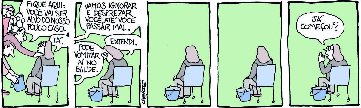 Na tira de Laerte, em 5 quadrinhos. 1) - Um grupo de pessoas, homens e mulheres, acomoda uma outra pessoa em uma cadeira isolada; alguém coloca um balde junto à cadeira. Um do grupo diz: “Fique aqui: você vai ser alvo do nosso pouco caso”; a pessoa da cadeira responde: “Tá”. 2) - O grupo se retira de cena. Só fica a pessoa sentada, com o balde ao lado. Alguém fora de cena diz: “Vamos ignorar e desprezar você, até você passar mal”; outra voz fora de cena acrescenta: “Pode vomitar aí no balde”; a pessoa sentada olha o balde e diz: “Entendi”. 3) - A pessoa sentada, sozinha, com o balde no chão. 4) - A pessoa continua sentada, sozinha, com o balde no chão. 5) - A pessoa sentada sozinha grita para alguém fora de cena: “Já começou?”