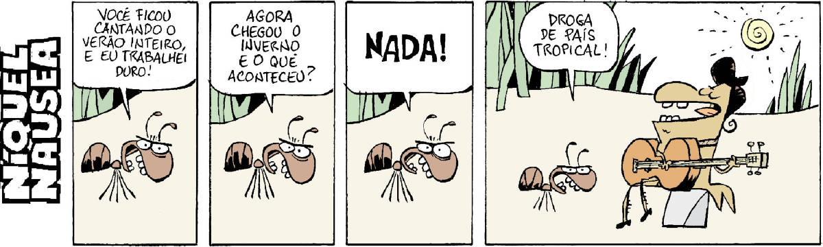 Quadrinho 01: Uma formiga fala brava: Você ficou cantando o verão inteiro e eu trabalhei duro! Quadrinho 02: Ela continua: Agora chegou o inverno e o que aconteceu? Quadrinho 03: Ele mesma responde, falando alto e irritada: NADA! Quadrinho 04. Aparece a cigarra tocando tranquilamente seu violão, ao fundo o Sol brilha. A formiga comenta. Raivosa: Droga de país tropical!