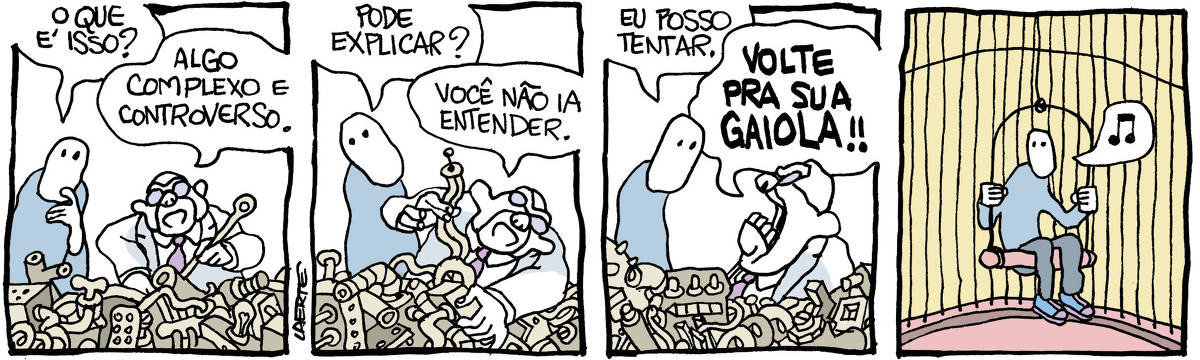 Na tira de Laerte, em 4 quadrinhos: 1) - Um homem, de óculos, gravata e jaleco, lida com uma barafunda de peças, fios, conexões confusas à sua frente. Usa uma ferramenta meio indefinida, parece concentrado. Uma pessoa cujo rosto se resume a um par de pequenos olhos se aproxima, intrigada, e pergunta: “O que é isso?”; o homem, sem interromper o que faz, responde: “Algo complexo e controverso”. 2) - o homem continua com sua ocupação, agora só com as mãos. A pessoa recém-chegada pede: “Pode explicar?”; o homem responde: “Você não ia entender”. 3) - a recém-chegada insiste: “Eu posso tentar”. O homem volta-se para ela e grita: “VOLTE PRA SUA GAIOLA!!” 4) - a pessoa com rosto que é só olhos está dentro de uma gaiola, como a de um passarinho, mas para o seu tamanho. Está sentada num apoio suspenso e está cantando alguma coisa.