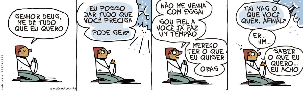 A tira de Galvão Bertazzi se chama Vida Besta e está dividida em quatro quadros. No primeiro quadro um homem está ajoelhado rezando com as mãos juntas. Ele diz: Senhor Deus, me dê tudo que eu quero. No segundo quadro deus responde por entre as nuvens: Eu posso dar tudo que você precisa. Pode ser? No terceiro quadro o homem rebate: Não me venha com essa! Sou fiel a você  já faz um tempão. Mereço ter o que eu quiser, oras! No quarto quadro deus retruca: Tá! Mas o que você quer, afinal? O homem responde... er... hm... Saber o que eu quero... eu acho
