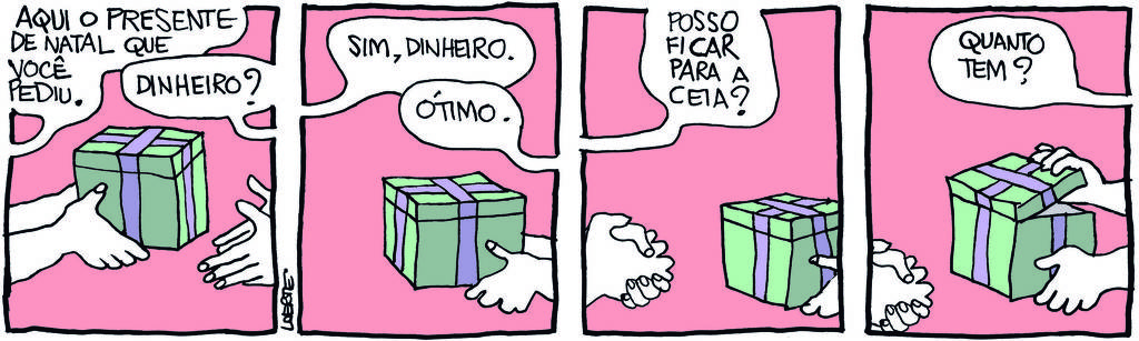 Tira de Laerte, em 4 quadrinhos: 1) - Um par de mãos aparece apresentando um pacote grande e quadrado, embalado para presente. A pessoa dona dessas mãos diz: “Aqui o presente de Natal que você pediu”; outro par de mãos aparece para receber o pacote e pergunta: “Dinheiro?” 2) - A caixa está nas mãos que a receberam. A pessoa que deu, fora de cena, diz: “Sim, dinheiro”; a pessoa que recebeu fala: “Ótimo”. 3) - As mãos da pessoa que recebeu continuam segurando a caixa. As mãos de quem deu o presente se apertam, como quem está numa expectativa. Essa pessoa pergunta: “Posso ficar para a ceia?” 4) - As mãos continuam em expectativa; a pessoa que recebeu o presente abre uma fresta da caixa, como quem confere o conteúdo - e pergunta: “Quanto tem?”