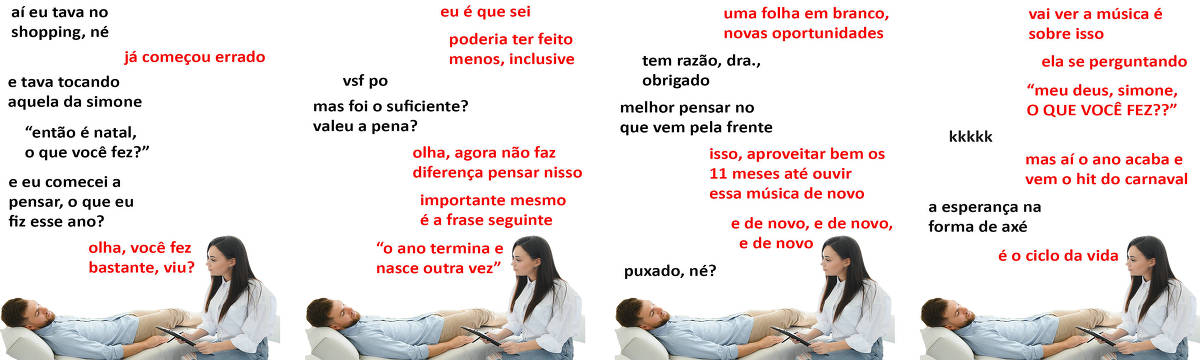 A tirinha Hmm, fale mais publicada em 13/12 é composta por quatro quadrinhos. A mesma foto, obtida em um banco de imagens, aparece nos quatro quadrinhos. Nela, uma terapeuta branca, de cabelos pretos longos, vestindo calça jeans e uma blusa branca, atende um paciente branco, de cabelos e barba ruivos curtos, vestindo camisa azul e calça bege. Ela está sentada em uma cadeira branca e segurando uma prancheta e uma caneta, enquanto ele está deitado em um divã branco. Um olha para o outro. O leitor vê o lado esquerdo do rosto da psicóloga e o lado direito do rosto do paciente. Ocorre o seguinte diálogo. Quadrinho 1. Paciente: Aí eu tava no shopping, né? Psicóloga: Já começou errado. Paciente: E tava tocando aquela da Simone, “então é Natal, o que você fez?” E eu comecei a pensar, o que eu fiz esse ano? Psicóloga: Olha, você fez bastante, viu? Quadrinho 2. Psicóloga: Eu é que sei. Poderia ter feito menos, inclusive. Paciente: Vsf po. Mas foi o suficiente? Valeu a pena? Psicóloga: Olha, agora não faz diferença pensar nisso. Importante mesmo é a frase seguinte: “o ano termina e nasce outra vez”. Quadrinho 3. Psicóloga: Uma folha em branco, novas oportunidades. Paciente: Tem razão, doutora, obrigado. Melhor pensar no que vem pela frente. Psicóloga: Isso, aproveitar bem os 11 meses até ouvir essa música de novo... e de novo, e de novo, e de novo. Paciente: Puxado, né? Quadrinho 4. Psicóloga: Vai ver a música é sobre isso... Ela se perguntando “meu deus, Simone, O QUE VOCÊ FEZ???” Paciente: Risos. Psicóloga: Mas aí o ano acaba e vem o hit do carnaval. Paciente: A esperança na forma de axé. Psicóloga: É o ciclo da vida.