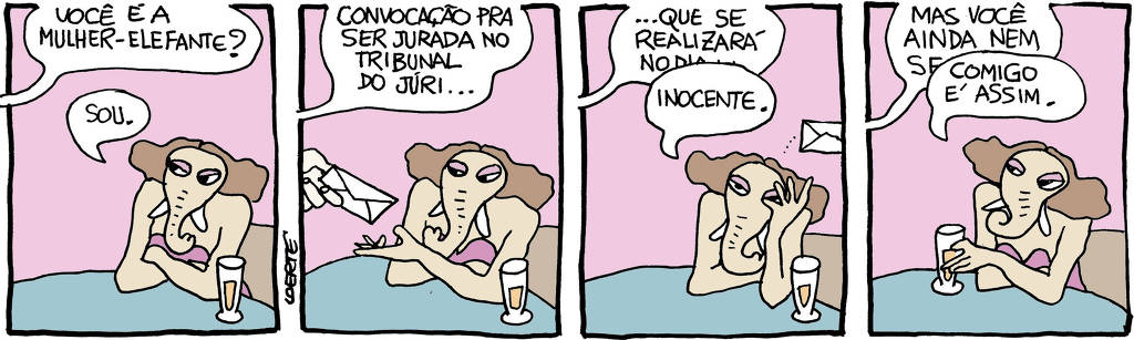 Tira de Laerte em 4 quadrinhos: 1) - A personagem Mulher-Elefante - uma mulher com uma tromba que cobre metade do rosto e dentes de marfim - está a uma mesa de bar, frente a um chope. Alguém fora de cena pergunta: “Você é a Mulher-Elefante?”; ela diz: “Sou”. 2) - A pessoa fora de cena apresenta um envelope fechado, e diz: “Convocação pra ser jurada no Tribunal do Júri…” 3) - A pessoa fora de cena tenta continuar a apresentação do documento: “…que se realizará no dia…”; a Mulher-Elefante a interrompe, jogando o envelope fora sem abrir e dizendo: “Inocente”. 4) - A pessoa fora de cena tenta argumentar: “Mas você ainda nem se…”; de novo a Mulher-Elefante interrompe, com o chope na mão e dizendo: “Comigo é assim.”