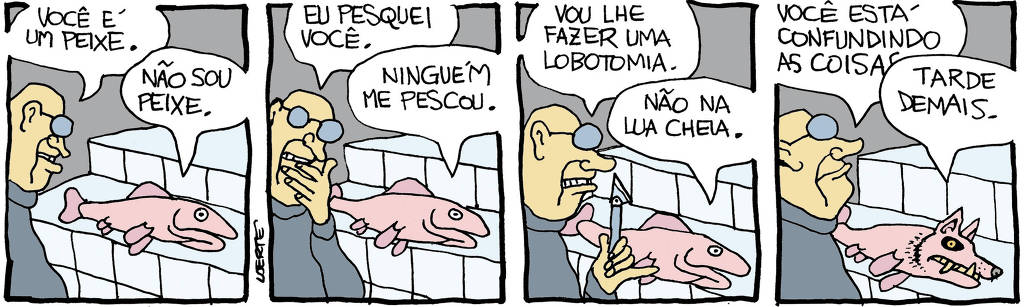 Tira de Laerte, em 4 quadrinhos: 1) - Um homem, frente a uma bancada onde jaz um peixe. O homem diz: “Você é um peixe”; o peixe responde: “Não sou peixe”. 2) - O homem diz: “Eu pesquei você”; o peixe responde: “Ninguém me pescou”. 3) - O homem, empunhando um bisturi, diz: “Vou lhe fazer uma lobotomia”; o peixe diz: “Não na lua cheia”. 4) - O homem fala: “Você está confundindo as coisas…”; o peixe o interrompe: “Tarde demais.” - enquanto sua cabeça vai se transformando na cabeça de um lobo, com dentes monstruosos, como um lobisomem.