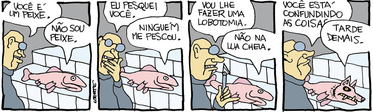 Tira de Laerte, em 4 quadrinhos: 1) - Um homem, frente a uma bancada onde jaz um peixe. O homem diz: “Você é um peixe”; o peixe responde: “Não sou peixe”. 2) - O homem diz: “Eu pesquei você”; o peixe responde: “Ninguém me pescou”. 3) - O homem, empunhando um bisturi, diz: “Vou lhe fazer uma lobotomia”; o peixe diz: “Não na lua cheia”. 4) - O homem fala: “Você está confundindo as coisas…”; o peixe o interrompe: “Tarde demais.” - enquanto sua cabeça vai se transformando na cabeça de um lobo, com dentes monstruosos, como um lobisomem.