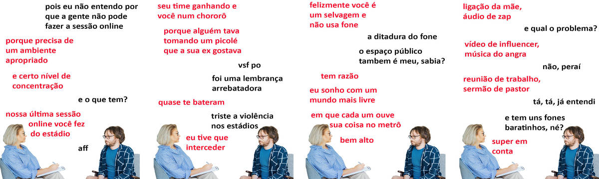 A tirinha Hmm, fale mais publicada em 21/02 é composta por quatro quadrinhos. A mesma foto, obtida em um banco de imagens, aparece nos quatro quadrinhos. Nela, uma terapeuta branca, de cabelos loiros curtos, usando óculos, blusa com listras verticais brancas e azuis, e calça bege, atende um paciente branco, de cabelos e barba curtos e castanhos, trajando óculos, uma camiseta azul sob uma blusa aberta azul e branca, e calça bege. A terapeuta está sentada em uma poltrona azul, enquanto o paciente está sentado em uma cadeira cinza com braços de madeira. A terapeuta mantém uma prancheta sobre sua perna esquerda, com a qual escreve com uma caneta em sua mão direita. Terapeuta e paciente se olham. O leitor pode observar o lado direito do rosto da terapeuta e o lado esquerdo do rosto do paciente. Ocorre o seguinte diálogo. Quadrinho 1. Paciente: Pois eu não entendo por que a gente não pode fazer a sessão online. Psicóloga: Porque precisa de um ambiente apropriado e certo nível de concentração. Paciente: E o que tem? Psicóloga: Nossa última sessão online você fez do estádio. Paciente: Aff. Quadrinho 2. Psicóloga: Seu time ganhando e você num chororô porque alguém tava tomando um picolé que a sua ex gostava. Paciente: Vsf po, foi uma lembrança arrebatadora. Psicóloga: Quase te bateram. Paciente: Triste a violência nos estádios. Psicóloga: Eu tive que interceder. Quadrinho 3. Psicóloga: Felizmente você é um selvagem e não usa fone. Paciente: A ditadura do fone... O espaço público também é meu, sabia? Psicóloga: Tem razão. Eu sonho com um mundo mais livre, em que cada um ouve sua coisa no metrô, bem alto. Quadrinho 4. Psicóloga: Ligação da mãe, áudio de zap. Paciente: E qual o problema? Psicóloga: Vídeo de influencer, música do Angra. Paciente: Não, peraí. Psicóloga: Reunião de trabalho, sermão de pastor. Paciente: Tá, tá, já entendi. E tem uns fones baratinhos, né? Psicóloga: Super em conta.