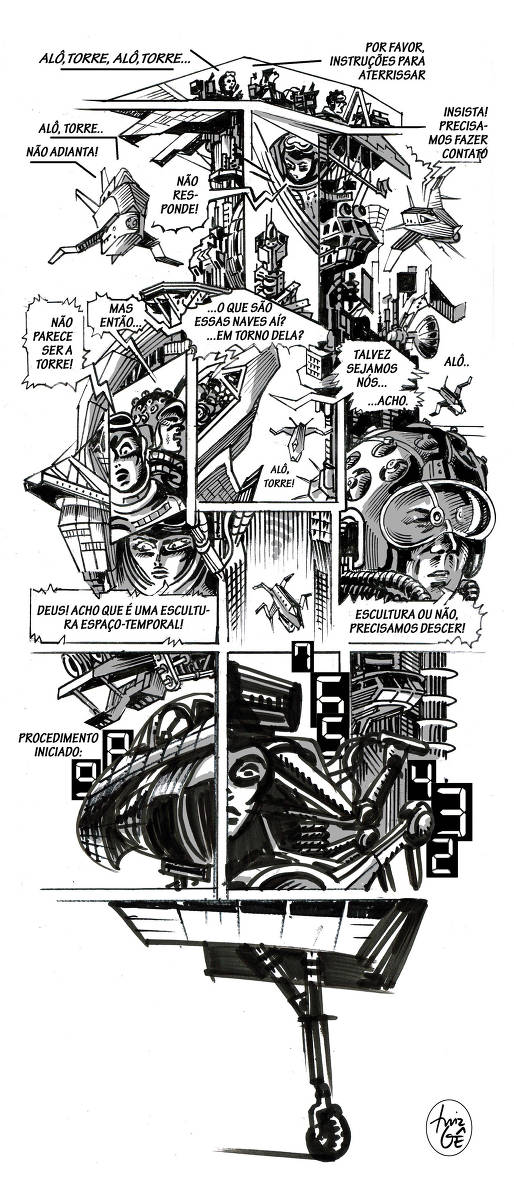 Descrição verbal do Quadrão de 10/3/2024 Praticamente todos os quadros dessa história em quadrinhos tem pelo menos um dos seus lados aberto, isto é, as imagens não se fecham dentro das quatro linhas de um retângulo - pelo menos uma dessas linhas está faltando e as silhuetas das imagens ficam em contato com o espaço em branco do papel. Isso cria para a história uma aparência geral diferente daquela que seria formada por um grande retângulo vertical como é o caso normal. Cada desenho adiciona um perfil irregular para a imagem do conjunto. Quadro 1: O cockpit de uma nave visto de perfil. Há dois pilotos dentro dele. Copiloto: ALÔ TORRE, ALÔ TORRE... Copiloto: POR FAVOR, INSTRUÇÕES PARA ATERRISSAR. Quadro 2: A nave futurística paira ao lado de uma estrutura muito grande, complexa e vertical. O copiloto continua tentando. Copiloto: ALÔ, TORRE.. Copiloto: NÃO ADIANTA! Quadro 3: A copiloto (navegadora? Capitã?) olha para baixo através do vidro do cockpit. Abaixo dela há uma estrutura vertical. Copiloto: NÃO RESPONDE! Quadro 4: A nave paira adernada para o lado sombreado dessa estrutura com seus detalhes painéis, radares, sondas, tubos, etc. Piloto: INSISTA! PRECISAMOS FAZER CONTATO! Quadro 5: Quadro próximo dos pilotos no cockpit. A copiloto olha assustada para baixo. Copiloto: NÃO PARECE SER A TORRE! Piloto: MAS ENTÃO... Quadro 6: O enquadramento em plongé (visão de cima para baixo) mostra a nave, no primeiro plano e agora vista de cima. Mais abaixo, pode-se ver parte da estrutura diminuindo em perspectiva, e voando ao lado dela uma nave idêntica à de cima, mas que voa em outro sentido ao da primeira. Da nave abaixo parte uma mensagem de rádio: “Alô torre!”... Piloto (continuando): ...O QUE SÃO ESSAS NAVES AÍ? ...EM TORNO DELA? Copiloto: TALVEZ SEJAMOS NÓS... ACHO. Quadro 7: Outra vista de uma nave do lado escuro da estrutura. Ela também aparece pequena, ao longe, em baixo,  chamando... “alô..” Quadro 8: Close da copiloto no cockpit iluminada por baixo pelos instrumentos, o que lhe dá uma aparência misteriosa. Copiloto:  DEUS! ACHO QUE É UMA ESCULTURA ESPAÇO-TEMPORAL! Quadro 9: A nave vista de cima, parece descer através de uma perspectiva em plongé da torre. Desta vez há uma sensação de que as paredes da torre a envolvem. Ao descer vai tomando a aparência semelhante às que tinham as pequenas naves avistadas anteriormente.  Quadro 9: Close do piloto com um capacete estranho e futurista. Ele ocupa um bom espaço da HQ, desenhado grande em relação ao conjunto. Isso cria uma certa continuidade com a aparência da torre, pois ele, além de ficar sombreado como ela deste lado da página, também é coberto de detalhes. Piloto: ESCULTURA OU NÃO, PRECISAMOS DESCER! Quadro 10: A frente da nave está bem próxima do observador. Atrás dela, pode-se ver parte da estrutura da torre. Piloto: PROCEDIMENTO INICIADO: 9...8... (contagem regressiva com números de mostradores digitais)  Quadro 11: Figuras robóticas estão se movendo, os números da contagem regressiva, o rosto da copiloto aparece entre esses elementos: seguem os números 7... 6... 5... Quadro 12: As mesmas imagens do quadro 10 se projetam para o quadro 12. Atrás delas aparecem detalhes da arquitetura da torre que vai desaparecendo para cima. 4... 3... 2... Quadro 13: Detalhe ampliado de um trem de aterrissagem da nave que tocou o solo com sua pequena rodinha. Agora se pode olhar de novo toda a página de HQ, que se estrutura de dois modos principais: primeiro pelas linhas ortogonais dos quadros que atravessam e organizam internamente a página, segundo, e de forma oposta, pelas silhuetas das imagens dos quadrinhos que, nesse caso, sem as linhas externas desses quadros criam uma ligação com o espaço em branco externo do papel e  formam um perfil geral livre e complexo.  O resultado adquire a aparência de uma escultura. De qualquer forma, uma escultura espaço-temporal.