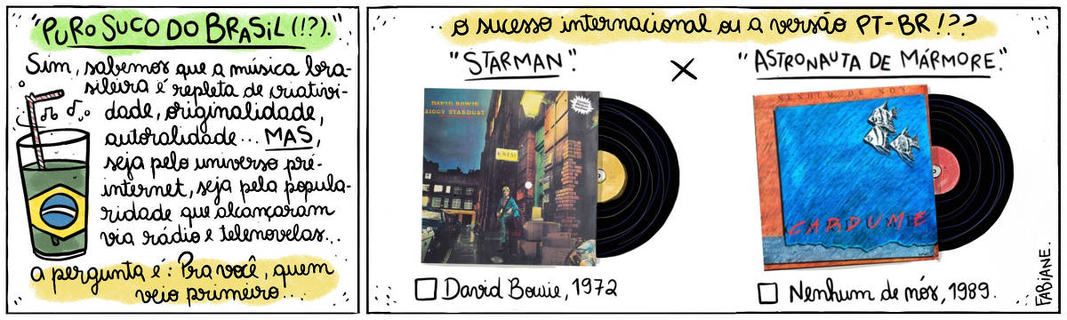 A tira Viver Dói, de Fabiane Langona, publicada em 08/05/2024 intitulada "Puro suco do Brasil !?" é composta de 2 quadros. No quadrinho 1, abaixo do título, vemos um copo de suco com um canudinho, onde líquido faz as vezes da bandeira do Brasil. No quadrinho seguinte, vemos, do lado esquerdo, vemos a capa  do álbum The Rise and Fall of Ziggy Stardust and the Spiders From Mars, de David Bowie, e do direito, a capa do álbum Cardume, do conjunto musical Nenhum de Nós. Eles se contrapõem um ao outro, como alternativas a serem escolhidas. No quadro 1, logo abaixo do título, um enunciado diz: "Sim, sabemos que a música brasileira é repleta de criatividade, originalidade, autoralidade... MAS, seja pelo universo pré-internet, seja pela popularidade que alcançaram via rádio e telenovelas... A pergunta é: Pra você, quem veio primeiro"... No quadrinho 2, o enunciado segue: .."o sucesso internacional ou a versão PT_BR!??". Logo abaixo, acima da imagem dos discos, lê-se " Starman X Astronauta de Mármore". E abaixo de cada LP, vemos um quadrado para assinar a opção que mais se adequa a resposta pessoal seguida de "David Bowie, 1972" e "Nenhum de Nós, 1989". 
