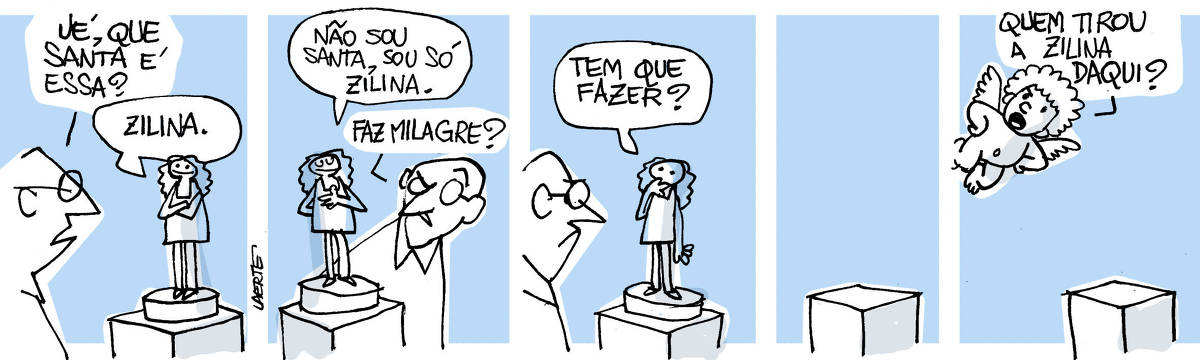 Tira de Laerte, em 5 quadrinhos” 1) Um homem se aproxima de uma pequena imagem sobre um pedestal, como a imagem de uma santa. Mas a figura representada usa roupas modernas, e está numa pose prosaica, de braços cruzados. O homem pergunta: “Ué, que santa é essa?” - a imagem responde: “Zilina”. 2) A imagem explica: “Não sou santa, sou só Zilina” - o homem, desconfiado, pergunta: “Faz milagre?” 3) A santa, frente ao homem, leva a mão à boca e pergunta: “Tem que fazer?” 4) O pedestal onde estava a imagem agora está vazio. 5) Um anjinho, com asas, se aproxima e pergunta, estranhando o pedestal vazio: “Quem tirou a Zilina daqui?”