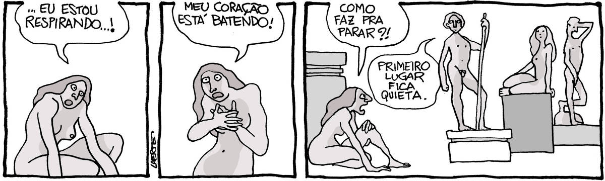 Tira de Laerte, em 3 quadrinhos: 1) Uma mulher, nua, agachada, surpresa e assustada, exclama: “…eu estou respirando…!” 2) A mulher leva as mãos ao peito, enquanto continua falando, alarmada: “Meu coração está batendo!” 3) A mulher está agachada junto a um pedestal - perto dela há um grupo de pessoas nuas, cada uma em cima de um pedestal e em pose de estátua. A mulher pede: “Como faz pra parar?!” - e uma das estátuas, um homem apoiado em um cajado, fala: “Primeiro lugar fica quieta”.